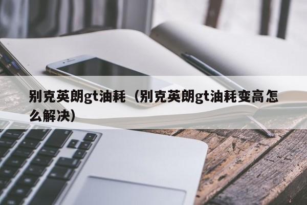 别克英朗gt油耗（别克英朗gt油耗变高怎么解决）