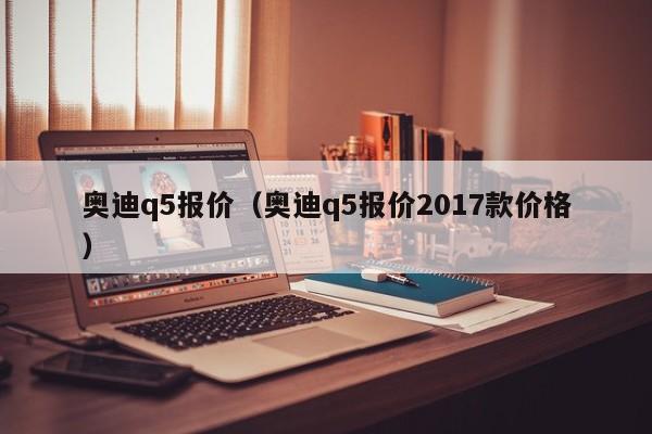 奥迪q5报价（奥迪q5报价2017款价格）