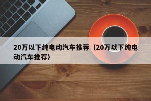 20万以下纯电动汽车推荐（20万以下纯电动汽车推荐）