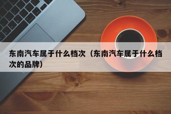 东南汽车属于什么档次（东南汽车属于什么档次的品牌）