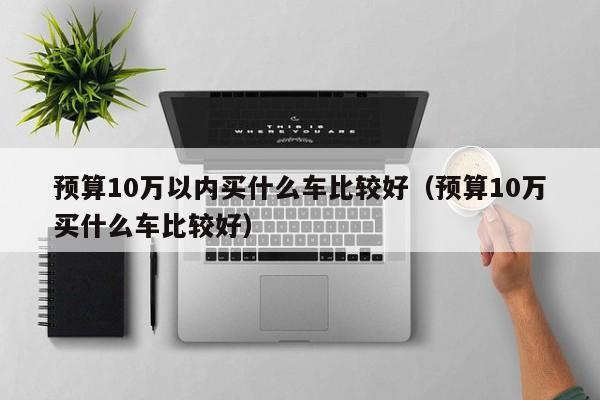 预算10万以内买什么车比较好（预算10万买什么车比较好）