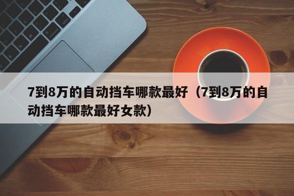 7到8万的自动挡车哪款最好（7到8万的自动挡车哪款最好女款）