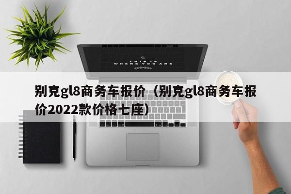 别克gl8商务车报价（别克gl8商务车报价2022款价格七座）