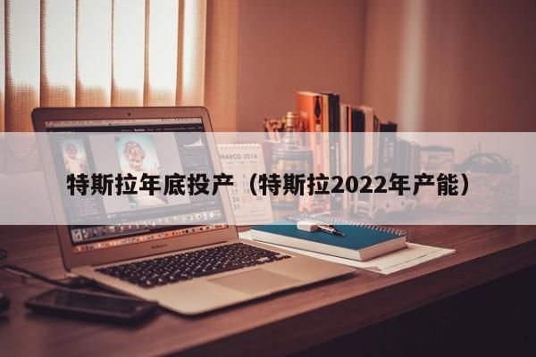 特斯拉年底投产（特斯拉2022年产能）