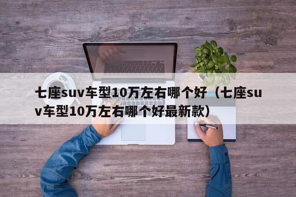 七座suv车型10万左右哪个好（七座suv车型10万左右哪个好最新款）