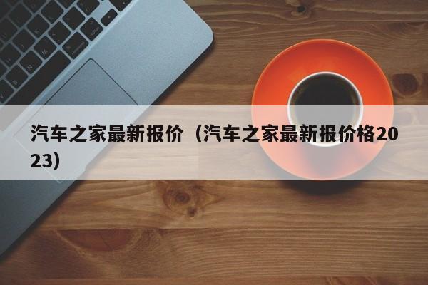 汽车之家最新报价（汽车之家最新报价格2023）