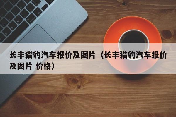 长丰猎豹汽车报价及图片（长丰猎豹汽车报价及图片 价格）