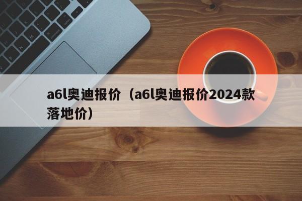 a6l奥迪报价（a6l奥迪报价2024款落地价）