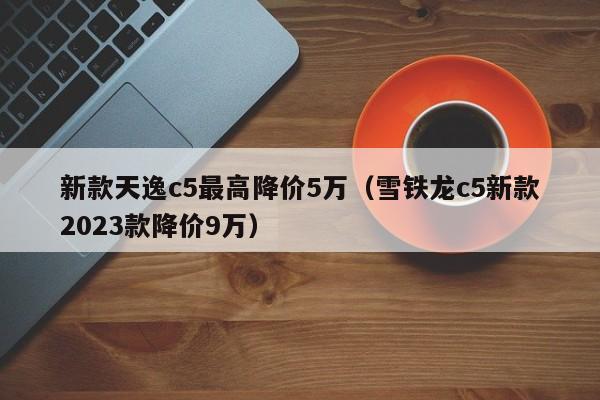 新款天逸c5最高降价5万（雪铁龙c5新款2023款降价9万）