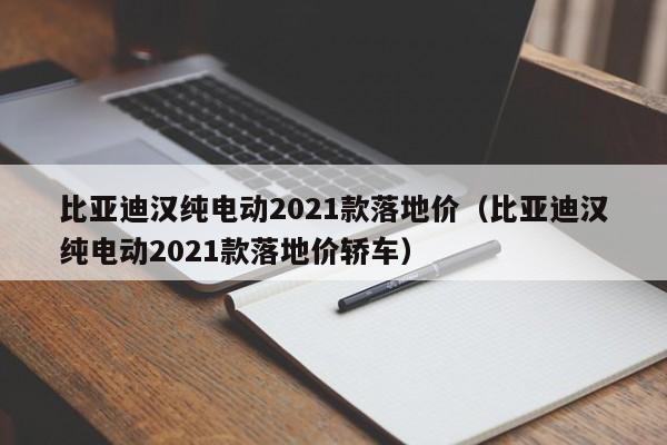 比亚迪汉纯电动2021款落地价（比亚迪汉纯电动2021款落地价轿车）