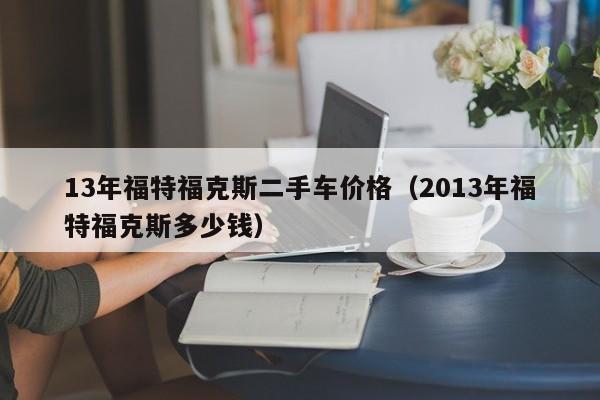 13年福特福克斯二手车价格（2013年福特福克斯多少钱）