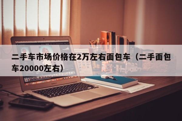 二手车市场价格在2万左右面包车（二手面包车20000左右）