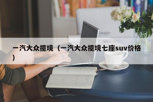 一汽大众揽境（一汽大众揽境七座suv价格）