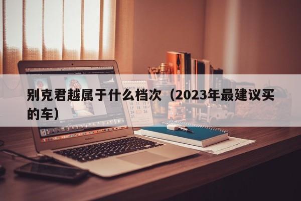 别克君越属于什么档次（2023年最建议买的车）