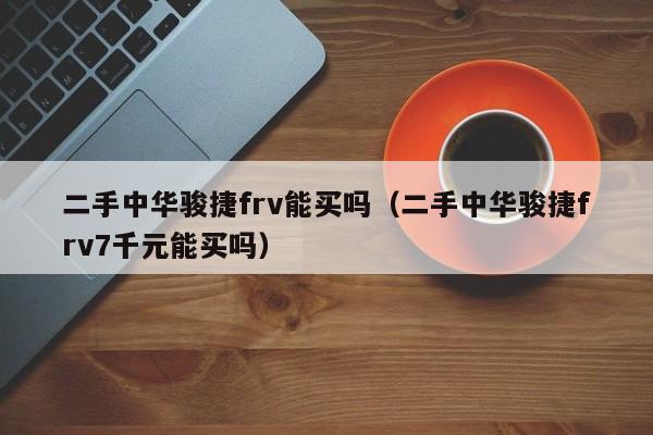 二手中华骏捷frv能买吗（二手中华骏捷frv7千元能买吗）