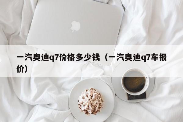 一汽奥迪q7价格多少钱（一汽奥迪q7车报价）