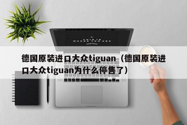 德国原装进口大众tiguan（德国原装进口大众tiguan为什么停售了）