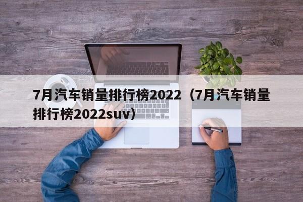 7月汽车销量排行榜2022（7月汽车销量排行榜2022suv）