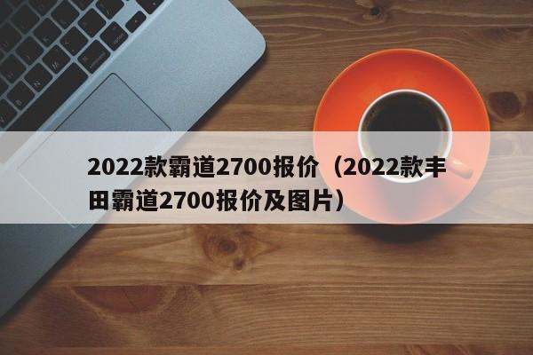 2022款霸道2700报价（2022款丰田霸道2700报价及图片）