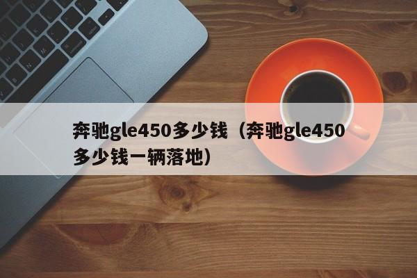 奔驰gle450多少钱（奔驰gle450多少钱一辆落地）