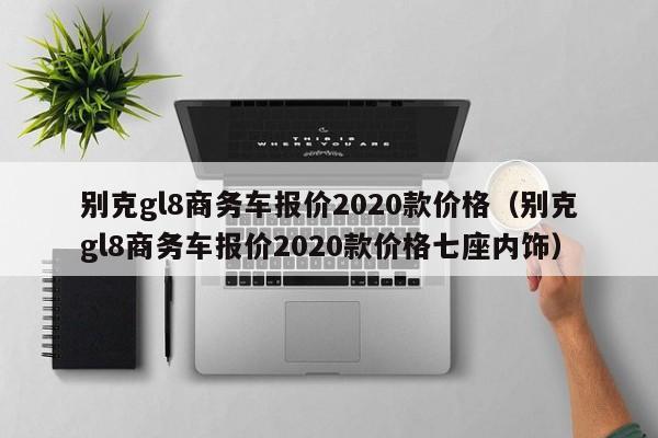 别克gl8商务车报价2020款价格（别克gl8商务车报价2020款价格七座内饰）