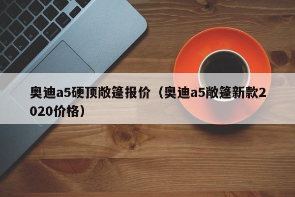 奥迪a5硬顶敞篷报价（奥迪a5敞篷新款2020价格）