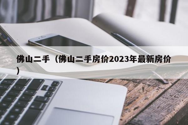 佛山二手（佛山二手房价2023年最新房价）