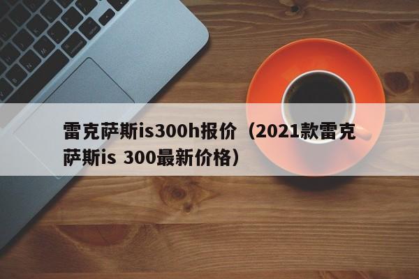 雷克萨斯is300h报价（2021款雷克萨斯is 300最新价格）