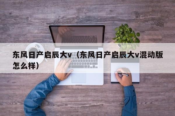 东风日产启辰大v（东风日产启辰大v混动版怎么样）