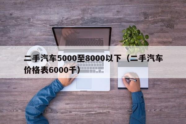 二手汽车5000至8000以下（二手汽车价格表6000千）