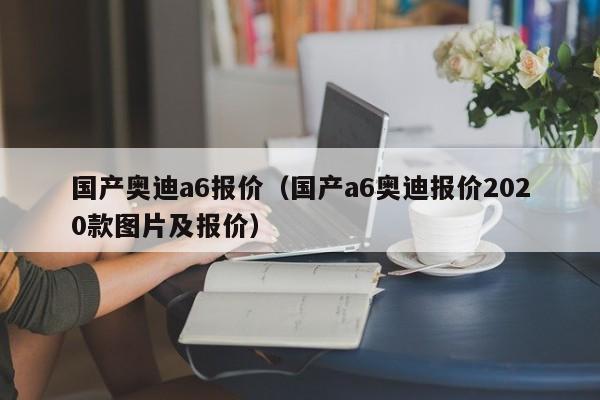 国产奥迪a6报价（国产a6奥迪报价2020款图片及报价）