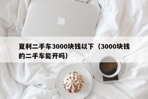 夏利二手车3000块钱以下（3000块钱的二手车能开吗）