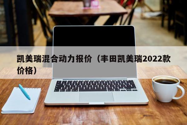 凯美瑞混合动力报价（丰田凯美瑞2022款价格）