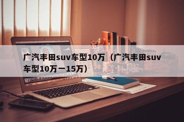 广汽丰田suv车型10万（广汽丰田suv车型10万一15万）