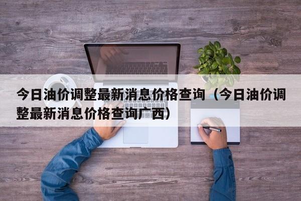 今日油价调整最新消息价格查询（今日油价调整最新消息价格查询广西）