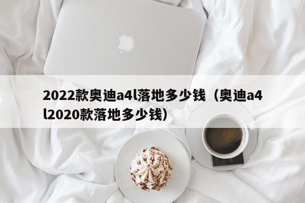 2022款奥迪a4l落地多少钱（奥迪a4l2020款落地多少钱）