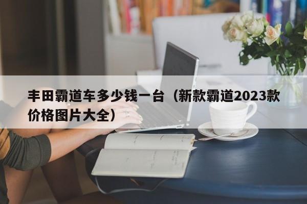 丰田霸道车多少钱一台（新款霸道2023款价格图片大全）