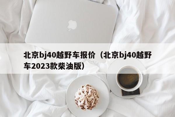 北京bj40越野车报价（北京bj40越野车2023款柴油版）