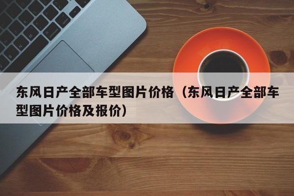 东风日产全部车型图片价格（东风日产全部车型图片价格及报价）