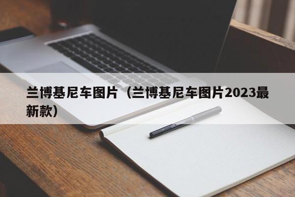 兰博基尼车图片（兰博基尼车图片2023最新款）