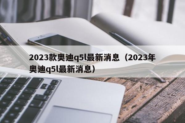 2023款奥迪q5l最新消息（2023年奥迪q5l最新消息）