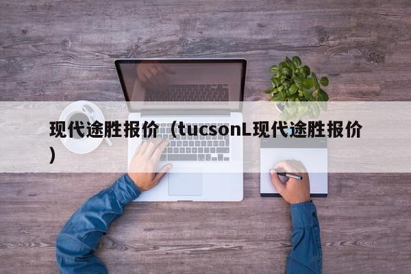 现代途胜报价（tucsonL现代途胜报价）