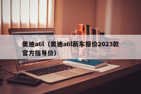 奥迪a6l（奥迪a6l新车报价2023款官方指导价）