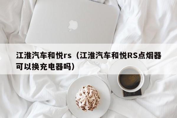 江淮汽车和悦rs（江淮汽车和悦RS点烟器可以换充电器吗）