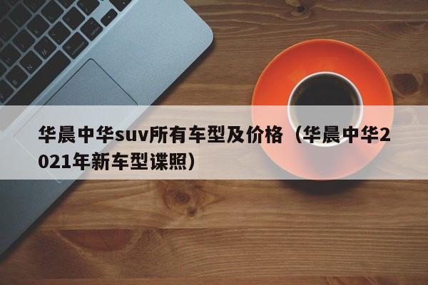 华晨中华suv所有车型及价格（华晨中华2021年新车型谍照）