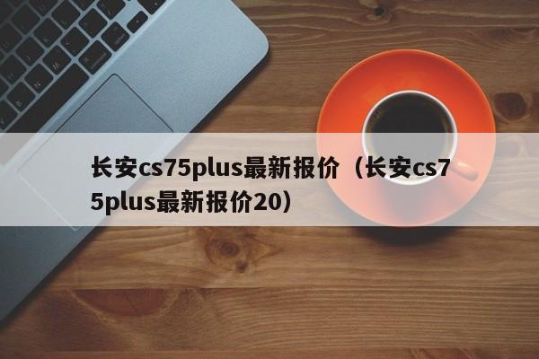 长安cs75plus最新报价（长安cs75plus最新报价20）