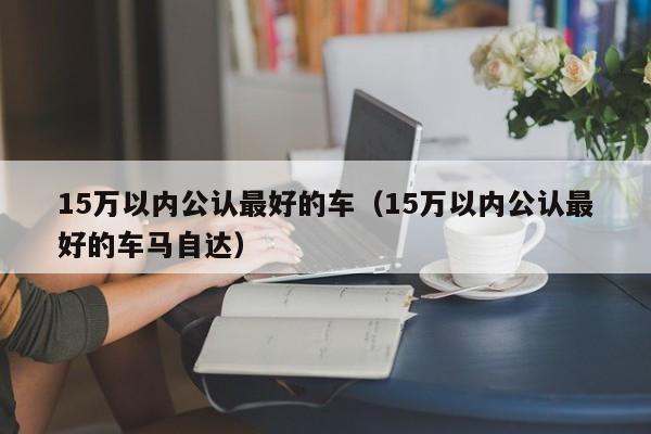 15万以内公认最好的车（15万以内公认最好的车马自达）