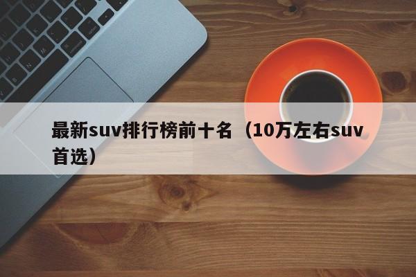 最新suv排行榜前十名（10万左右suv首选）