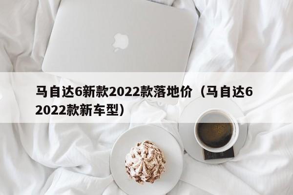 马自达6新款2022款落地价（马自达6 2022款新车型）