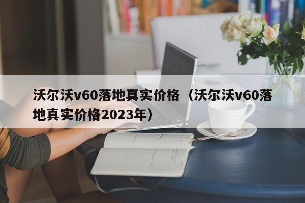 沃尔沃v60落地真实价格（沃尔沃v60落地真实价格2023年）